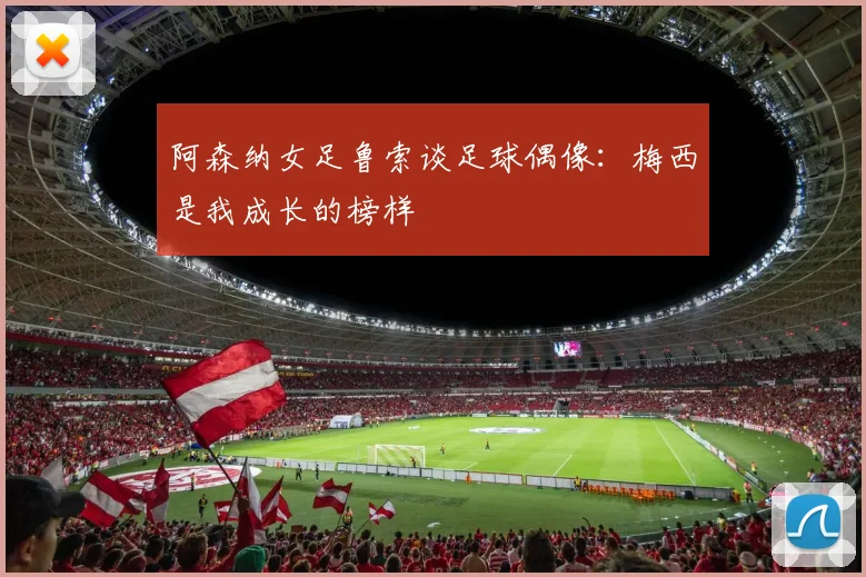 阿森纳女足鲁索谈足球偶像：梅西是我成长的榜样