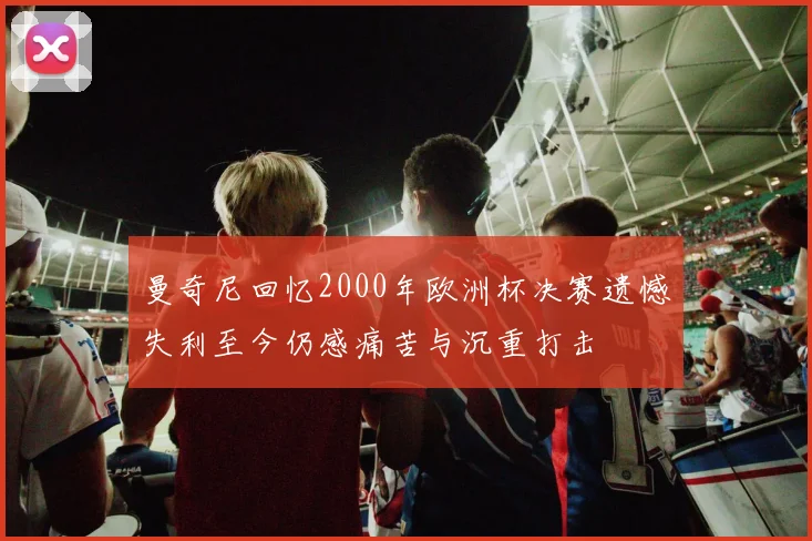曼奇尼回忆2000年欧洲杯决赛遗憾失利至今仍感痛苦与沉重打击