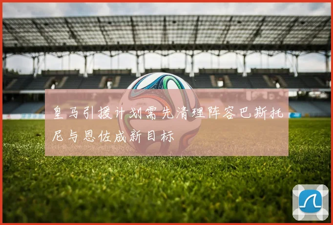 皇马引援计划需先清理阵容巴斯托尼与恩佐成新目标