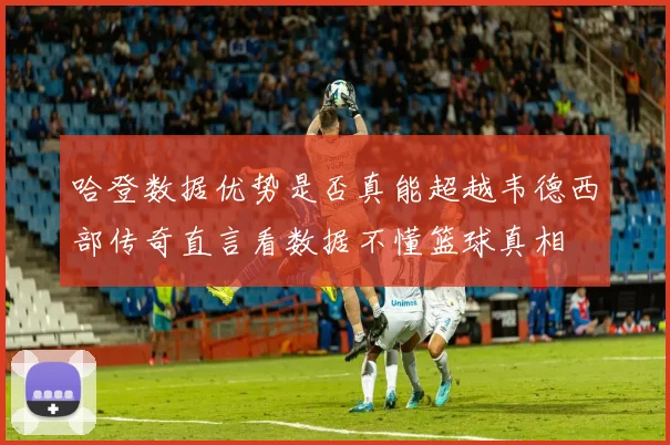 哈登数据优势是否真能超越韦德西部传奇直言看数据不懂篮球真相