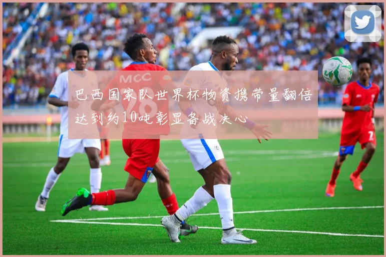 巴西国家队世界杯物资携带量翻倍达到约10吨彰显备战决心
