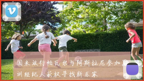 国米放行帕瓦尔与阿斯拉尼参加夏训经纪人获权寻找新东家