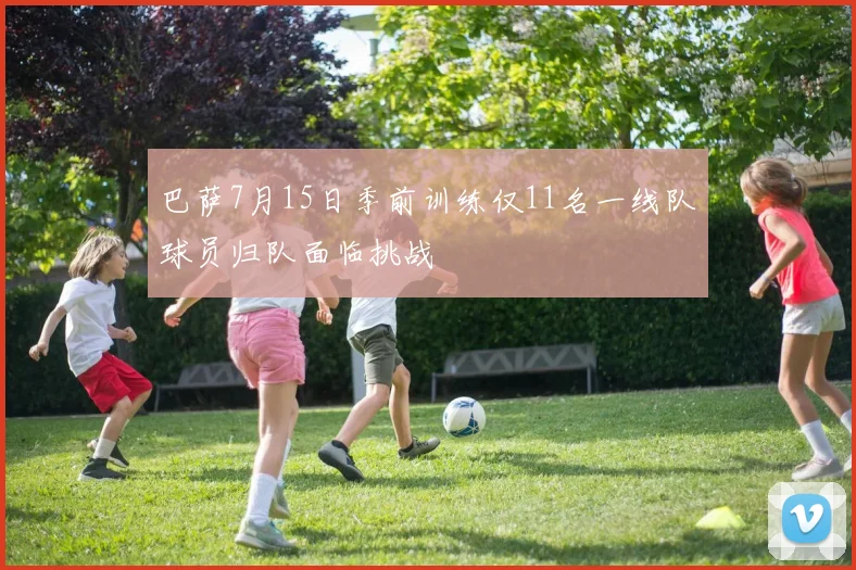 巴萨7月15日季前训练仅11名一线队球员归队面临挑战