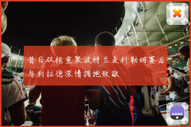 昔日双枪重聚波特兰麦科勒姆赛后与利拉德深情拥抱致敬