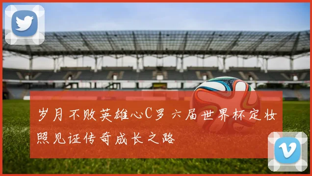 岁月不败英雄心C罗六届世界杯定妆照见证传奇成长之路