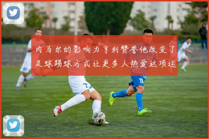 内马尔的影响力亨利赞誉他改变了足球踢球方式让更多人热爱这项运动