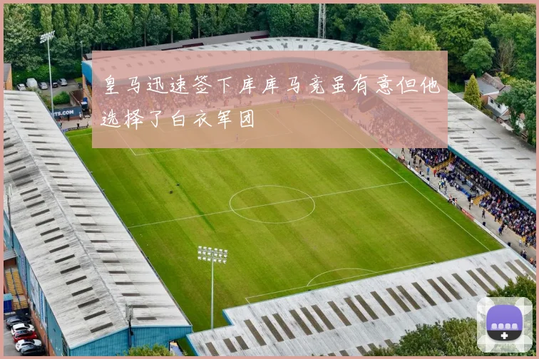 皇马迅速签下库库马竞虽有意但他选择了白衣军团