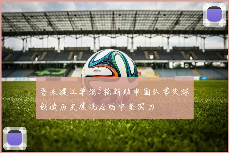 吾米提江单场5抢断助中国队零失球创造历史展现后防中坚实力