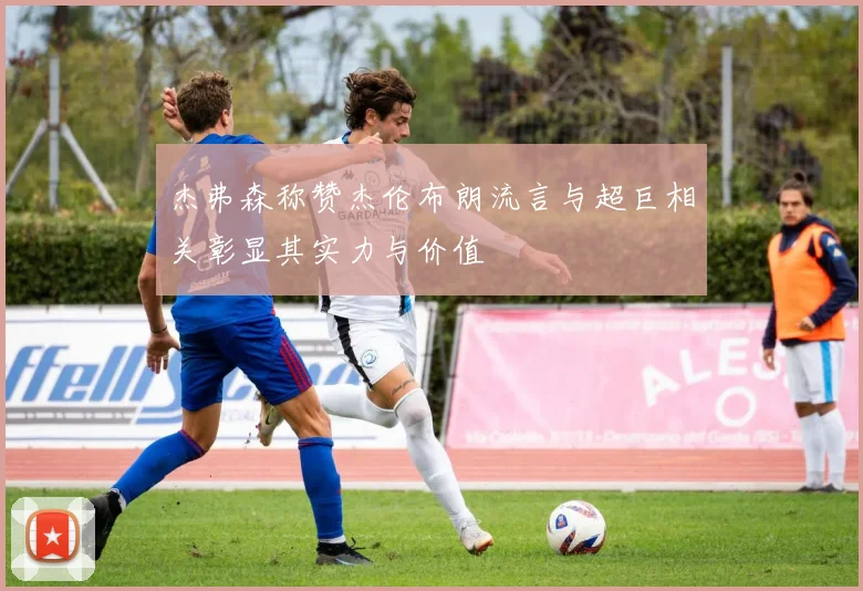 杰弗森称赞杰伦布朗流言与超巨相关彰显其实力与价值